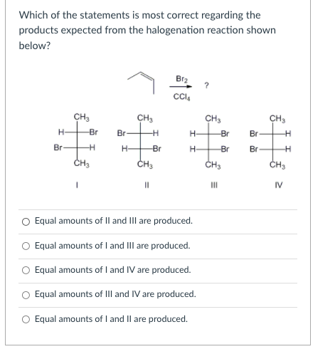 Which of the statements is most correct regarding the
products expected from the halogenation reaction shown
below?
Br2
CH3
CH3
CH3
CH3
H-
Br
Br
H-
-Br
Br-
Br-
H-
Br
H-
Br
Br
CH3
ČH3
CH3
CH3
I3D
II
IV
Equal amounts of Il and III are produced.
Equal amounts of I and III are produced.
O Equal amounts of I and IV are produced.
Equal amounts of III and IV are produced.
Equal amounts of I and Il are produced.
