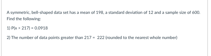A symmetric, bell-shaped data set has a mean of 198, a standard deviation of 12 and a sample size of 600.
Find the following:
1) P(x > 217) = 0.0918
2) The number of data points greater than 217 = 222 (rounded to the nearest whole number)

