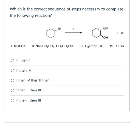 Which is the correct sequence of steps necessary to complete
the following reaction?
Br
HO
+ en
OH
1. MСРВА
II. NAOCH,CH3, CH,CH,OH
II. H,O* or -OH
IV, 1) Os
III then I
O Il then IV
O Ithen IV then Il then III
I then II then II
O Il then I then III
