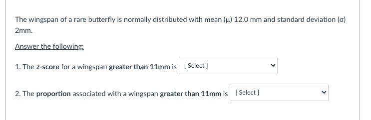 The wingspan of a rare butterfly is normally distributed with mean (u) 12.0 mm and standard deviation (o)
2mm.
Answer the following:
1. The z-score for a wingspan greater than 11mm is ( Select ]
2. The proportion associated with a wingspan greater than 11mm is [ Select ]
