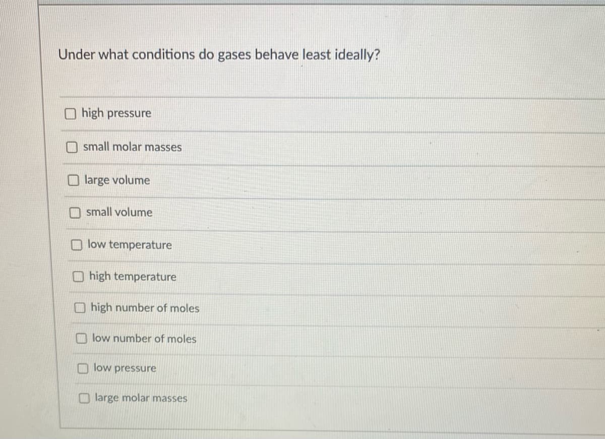 Under what conditions do gases behave least ideally?
high pressure
small molar masses
large volume
small volume
low temperature
O high temperature
O high number of moles
low number of moles
low pressure
O large molar masses
