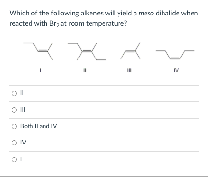 Which of the following alkenes will yield a meso dihalide when
reacted with Br2 at room temperature?
IV
O II
Both Il and IV
O IV
