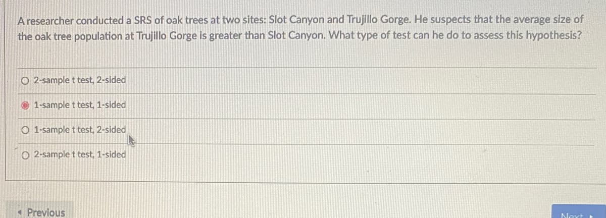A researcher conducted a SRS of oak trees at two sites: Slot Canyon and Trujillo Gorge. He suspects that the average size of
the oak tree population at Trujillo Gorge is greater than Slot Canyon. What type of test can he do to assess this hypothesis?
O 2-sample t test, 2-sided
© 1-sample t test, 1-sided
O 1-sample t test, 2-sided
O 2-sample t test, 1-sided
(Previous
Next
