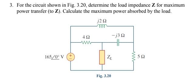 3. For the circuit shown in Fig. 3.20, determine the load impedance Z for maximum
power transfer (to Z). Calculate the maximum power absorbed by the load.
j22
ell
-j3 Q
ww
165/0° V (+
Fig. 3.20
ww
