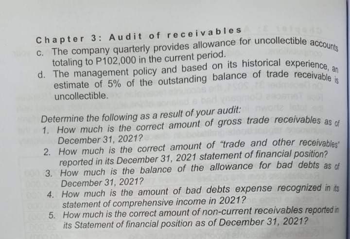 d. The management policy and based on its historical experience, an
estimate of 5% of the outstanding balance of trade receivable is
C. The company quarterly provides allowance for uncollectible accounts
Chapter 3: Audit of receiva bles
totaling to P102,000 in the current period.
d. The management policy and based on its historical experience
estimate of 5% of the outstanding balance of trade receivab an
uncollectible.
Determine the following as a result of your audit:
1. How much is the correct amount of gross trade receivables as t
December 31, 2021?
2. How much is the correct amount of "trade and other receivables
reported in its December 31, 2021 statement of financial position?
3. How much is the balance of the allowance for bad debts as rf
December 31, 2021?
4. How much is the amount of bad debts expense recognized in its
statement of comprehensive income in 2021?
5. How much is the correct amount of non-current receivables reported in
its Statement of financial position as of December 31, 2021?
