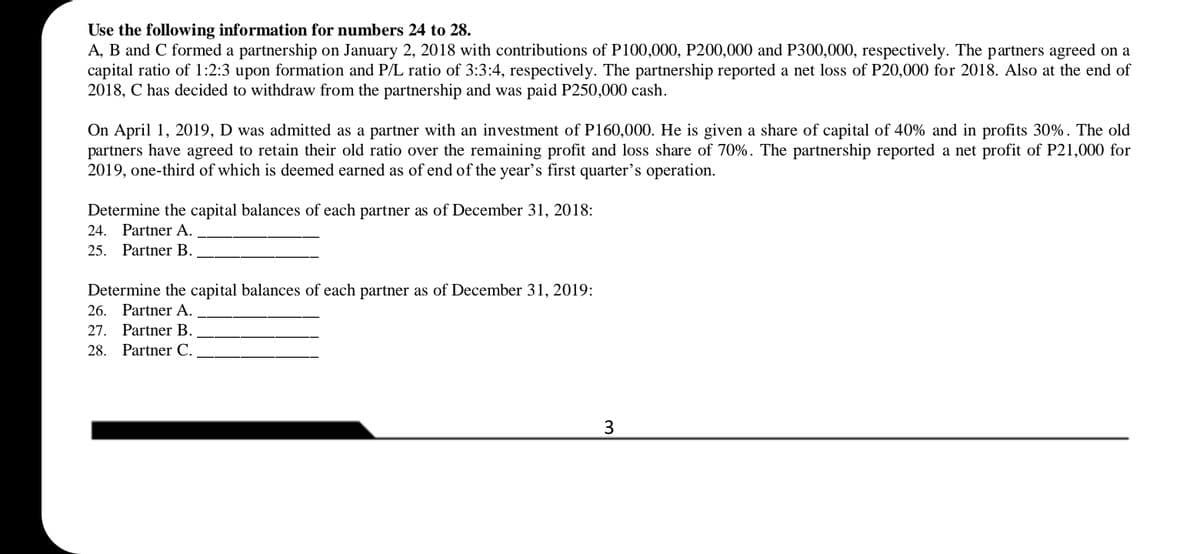 Use the following information for numbers 24 to 28.
A, B and C formed a partnership on January 2, 2018 with contributions of P100,000, P200,000 and P300,000, respectively. The partners agreed on a
capital ratio of 1:2:3 upon formation and P/L ratio of 3:3:4, respectively. The partnership reported a net loss of P20,000 for 2018. Also at the end of
2018, C has decided to withdraw from the partnership and was paid P250,000 cash.
On April 1, 2019, D was admitted as a partner with an investment of P160,000. He is given a share of capital of 40% and in profits 30%. The old
partners have agreed to retain their old ratio over the remaining profit and loss share of 70%. The partnership reported a net profit of P21,000 for
2019, one-third of which is deemed earned as of end of the year's first quarter's operation.
Determine the capital balances of each partner as of December 31, 2018:
24. Partner A.
25. Рartner В.
Determine the capital balances of each partner as of December 31, 2019:
26. Partner A.
27. Partner B.
28. Partner C.
3
