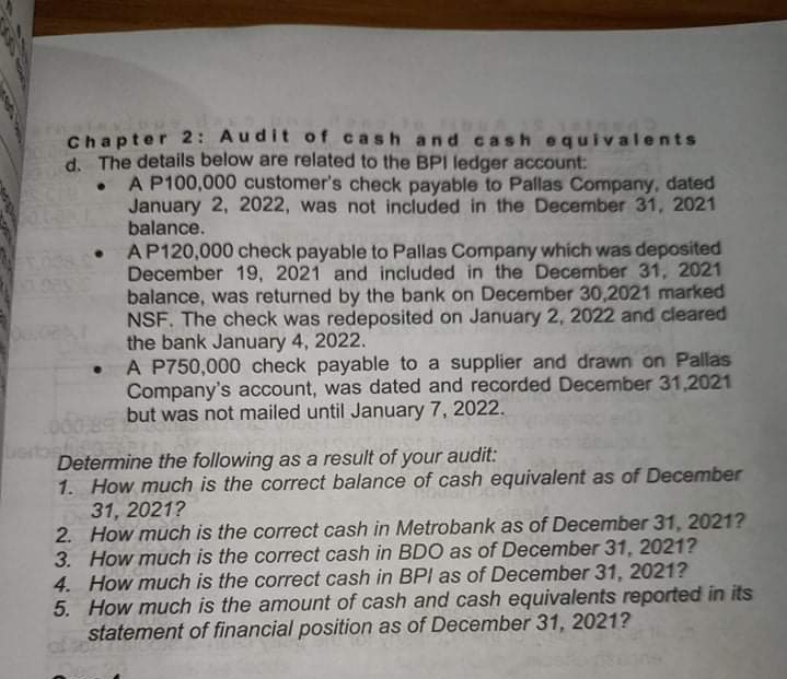 Chapter 2: Audit of cash and c ash equivalents
d. The details below are related to the BPI ledger account:
A P100,000 customer's check payable to Pallas Company, dated
January 2, 2022, was not included in the December 31, 2021
balance.
AP120,000 check payable to Pallas Company which was deposited
December 19, 2021 and included in the December 31, 2021
balance, was returned by the bank on December 30,2021 marked
NSF. The check was redeposited on January 2, 2022 and cleared
the bank January 4, 2022.
A P750,000 check payable to a supplier and drawn on Pallas
Company's account, was dated and recorded December 31,2021
but was not mailed until January 7, 2022.
Determine the following as a result of your audit:
1. How much is the correct balance of cash equivalent as of December
31, 2021?
2. How much is the correct cash in Metrobank as of December 31, 2021?
3. How much is the correct cash in BD0 as of December 31, 2021?
4. How much is the correct cash in BPI as of December 31, 2021?
5. How much is the amount of cash and cash equivalents reported in its
statement of financial position as of December 31, 2021?
