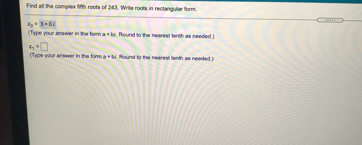 Find all the complex fifth roots of 243. Write roots in rectangular form.
.....
Zo = 3+0i
(Type your answer in the form a + bi. Round to the nearest tenth as needed.)
Z1 =
(Type your answer in the form a + bi. Round to the nearest tenth as needed.)

