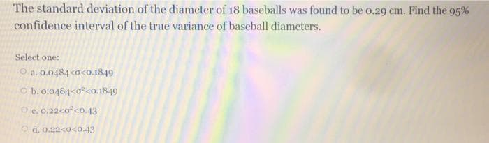 The standard deviation of the diameter of 18 baseballs was found to be o.29 cm. Find the 95%
confidence interval of the true variance of baseball diameters.
Select one:
O a. 0.0484<o<o.1849
O b. 0.0484<0<0.1849
O e. 0.22<o<o.43
Od. o.22<a<0.43
