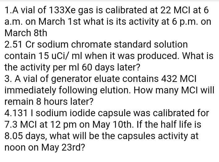 1.A vial of 133Xe gas is calibrated at 22 MCI at 6
a.m. on March 1st what is its activity at 6 p.m. on
March 8th
2.51 Cr sodium chromate standard solution
contain 15 uCi/ ml when it was produced. What is
the activity per ml 60 days later?
3. A vial of generator eluate contains 432 MCI
immediately following elution. How many MCI will
remain 8 hours later?
4.131 I sodium iodide capsule was calibrated for
7.3 MCI at 12 pm on May 1Oth. If the half life is
8.05 days, what will be the capsules activity at
noon on May 23rd?
