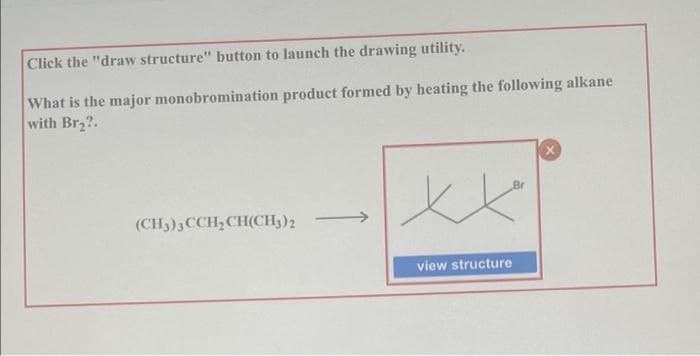 Click the "draw structure" button to launch the drawing utility.
What is the major monobromination product formed by heating the following alkane
with Br2?.
Br
(CH3)3CCH,CH(CH;)2
view structure
