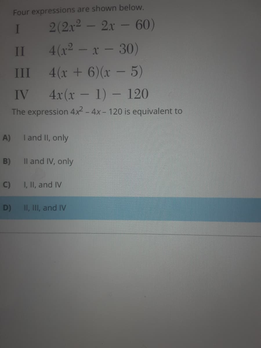 Four expressions are shown below.
2(2x2 - 2x - 60)
II
4(x2 -
x - 30)
RALRA
III
4(x +6)(x -5)
IV
4x(x-1) -120
The expression 4x2-4x- 120 is equivalent to
A)
I and II, only
B)
Il and IV, only
C)
I, II, and IV
D)
II, III, and IV
