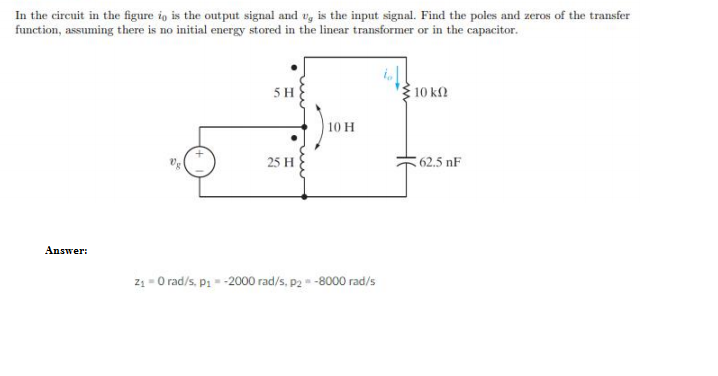 In the circuit in the figure io is the output signal and u, is the input signal. Find the poles and zeros of the transfer
function, assuming there is no initial energy stored in the linear transformer or in the capacitor.
10 k2
5 H
10 H
25 H
62.5 nF
Answer:
z1 - O rad/s, pi- -2000 rad/s, p2-8000 rad/s
