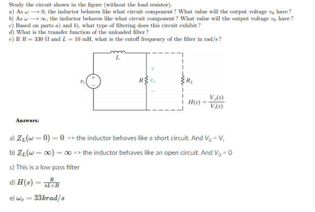 Study the circuit shown in the figure (without the load resistor).
a) As w → 0, the inductor behaves like what circuit component ? What value will the output voltage vo have?
b) As w + 0, the inductor behaves like what circuit component? What value will the output voltage vo have?
c) Based on parts a) and b), what type of filtering does this circuit exhibit ?
d) What is the transfer function of the unloaded filter?
e) If R = 330 N and L = 10 mH, what is the cutoff frequency of the filter in rad/s?
R
V(8)
V(S)
H(s) =
Answers:
a) ZL(W=0) = 0 => the inductor behaves like a short circuit. And Vo - V
b) ZL(w= 00) = 0 => the inductor behaves like an open circuit. And Vo - 0
c) This is a low pass filter
d) H(s) = R
e) we = 33krad/s
