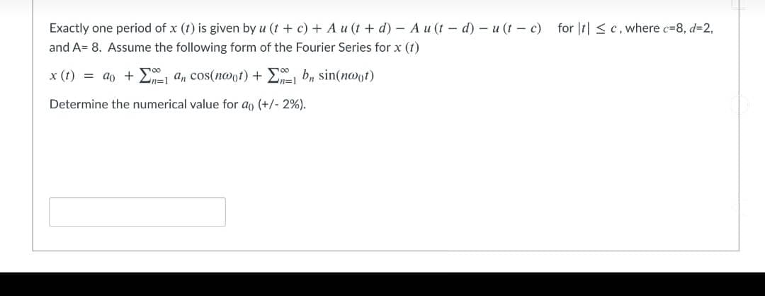 Exactly one period of x (t) is given by u (t + c) + A u (t + d) - A u (t- d)- u (t- c) for It| <c. where c=8, d=2.
and A= 8. Assume the following form of the Fourier Series for x (t)
x (t) = ao + E, a, cos(noot) + E, b, sin(noot)
n%3D1
Determine the numerical value for ao (+/- 2%).
