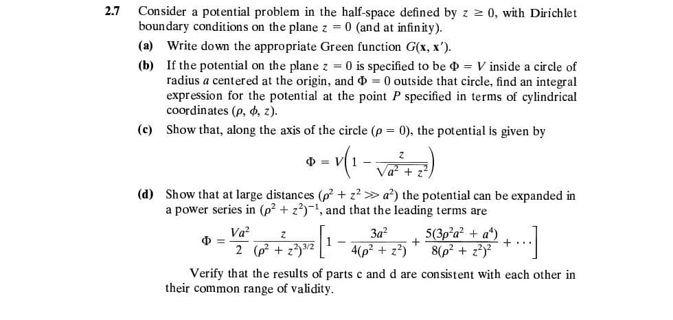 Consider a potential problem in the half-space defined by z 0, with Dirichlet
boundary conditions on the plane z = 0 (and at infinity).
2.7
(a) Write down the appropriate Green function G(x, x').
(b) If the potential on the plane z = 0 is specified to be = V inside a circle of
radius a centered at the origin, and = 0 outside that circle, find an integral
expression for the potential at the point P specified in terms of cylindrical
coordinates (p, 4, z).
(c) Show that, along the axis of the circle (p = 0), the potential is given by
O = VI 1 -
Va? +
(d) Show that at large distances (p? + z2 > a?) the potential can be expanded in
a power series in (p? + z?)-1, and that the leading terms are
Va?
3a?
5(3p?a? + a*)
+
+..
2 (p? + z33/2
4(p2 + z?)
8(p2 + z?)?
Verify that the results of parts c and d are con sistent with each other in
their common range of validity.
