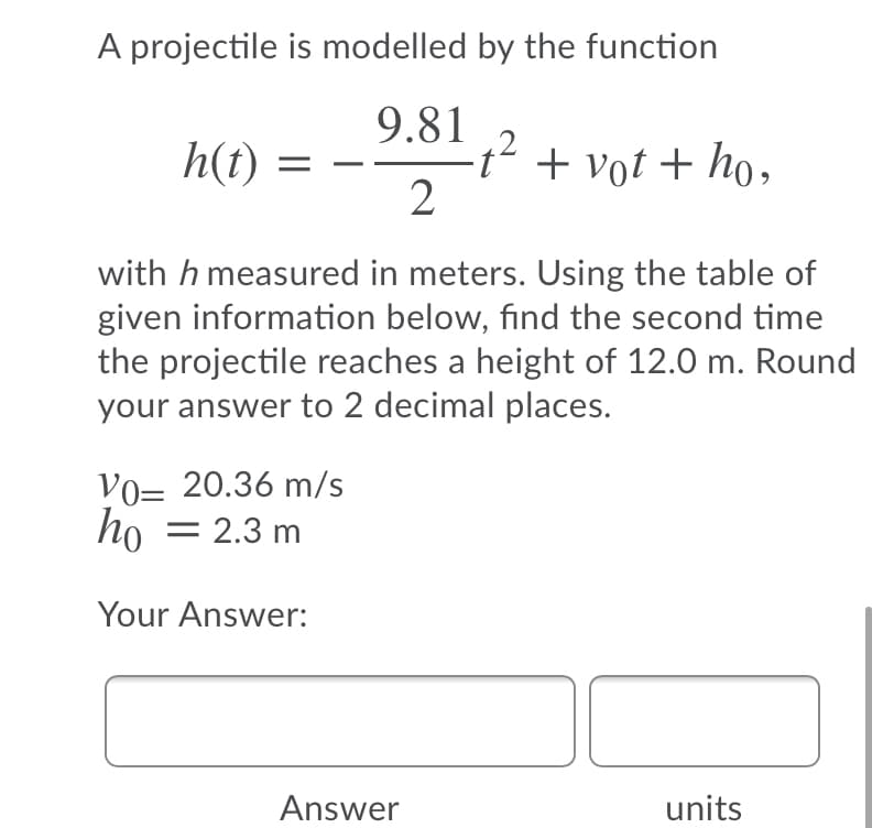 A projectile is modelled by the function
9.81
t' + vot + ho,
h(t)
with h measured in meters. Using the table of
given information below, find the second time
the projectile reaches a height of 12.0 m. Round
your answer to 2 decimal places.
VO= 20.36 m/s
ho
= 2.3 m
Your Answer:
Answer
units
