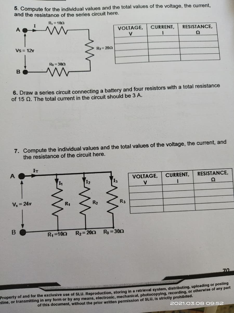 5. Compute for the individual values and the total values of the voltage, the current,
and the resistance of the series circuit here.
R, = 100
A
VOLTAGE,
CURRENT,
RESISTANCE,
V
Vs = 12v
R2= 200
R3 =300
6. Draw a series circuit connecting a battery and four resistors with a total resistance
of 15 Q. The total current in the circuit should be 3 A.
7. Compute the individual values and the total values of the voltage, the current, and
the resistance of the circuit here.
IT
VOLTAGE,
CURRENT,
RESISTANCE,
12
V
V, = 24v
R1
R2
R3
R1=102
R2 200
R3 =300
70
Property of and for the exclusive use of SLU. Reproduction, storing in a retrieval system, distributing, uploading or posting
nline, or transmitting in any form or by any means, electronic, mechanical, photocopying, recording, or otherwise of any part
of this document, without the prior written permission of SLU, is strictly prohibited.
2021.03.08 09:52
