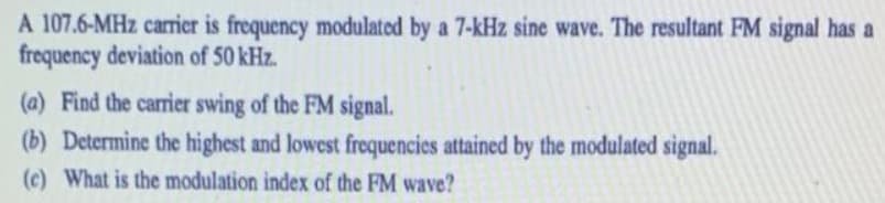 A 107.6-MHz carrier is frequency modulated by a 7-kHz sine wave. The resultant FM signal has a
frequency deviation of 50 kHz.
(a) Find the carrier swing of the FM signal.
(b) Determine the highest and lowest frequencies attained by the modulated signal.
(c) What is the modulation index of the FM wave?
