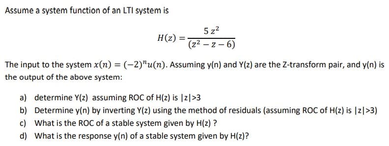 Assume a system function of an LTI system is
5 z?
H(z)
(22 – z – 6)
The input to the system x(n) = (-2)"u(n). Assuming y(n) and Y(z) are the Z-transform pair, and y(n) is
the output of the above system:
a) determine Y(z) assuming ROC of H(z) is |z|>3
b) Determine y(n) by inverting Y(z) using the method of residuals (assuming ROC of H(z) is |z|>3)
c) What is the ROC of a stable system given by H(z) ?
d) What is the response y(n) of a stable system given by H(z)?
