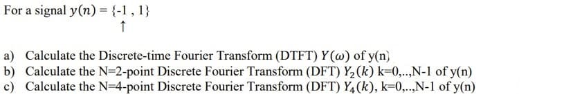 For a signal y(n) = {-1 , 1}
a) Calculate the Discrete-time Fourier Transform (DTFT) Y (w) of y(n)
b) Calculate the N=2-point Discrete Fourier Transform (DFT) Y2(k) k=0,..,N-1 of y(n)
c) Calculate the N=4-point Discrete Fourier Transform (DFT) Y4(k), k=0,..,N-1 of y(n)
