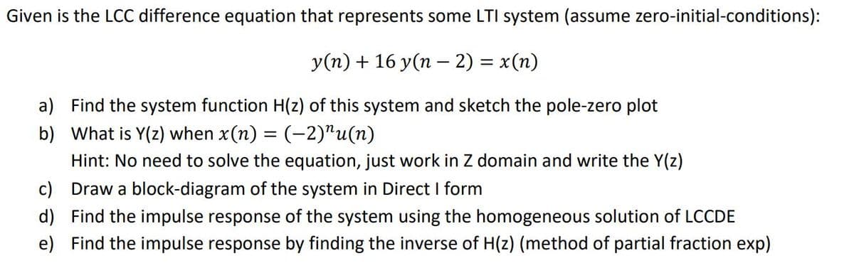 Given is the LCC difference equation that represents some LTI system (assume zero-initial-conditions):
y(n)+ 16 y(n – 2) = x(n)
a) Find the system function H(z) of this system and sketch the pole-zero plot
b) What is Y(z) when x(n) = (-2)"u(n)
Hint: No need to solve the equation, just work in Z domain and write the Y(z)
c) Draw a block-diagram of the system in Direct I form
d) Find the impulse response of the system using the homogeneous solution of LCCDE
e) Find the impulse response by finding the inverse of H(z) (method of partial fraction exp)
