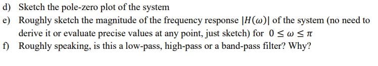 d) Sketch the pole-zero plot of the system
e) Roughly sketch the magnitude of the frequency response |H(@)| of the system (no need to
derive it or evaluate precise values at any point, just sketch) for 0 <w <n
f) Roughly speaking, is this a low-pass, high-pass or a band-pass filter? Why?
