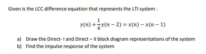 Given is the LCC difference equation that represents the LTI system :
1
y(n) +y(n – 2) = x(n) – x(n – 1)
a) Draw the Direct-I and Direct - |l block diagram representations of the system
b) Find the impulse response of the system

