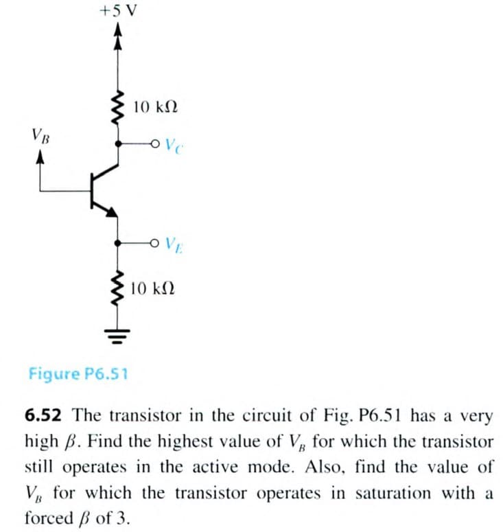 +5 V
10 kN
VB
OVE
10 k2
Figure P6.51
6.52 The transistor in the circuit of Fig. P6.51 has a very
high B. Find the highest value of V for which the transistor
still operates in the active mode. Also, find the value of
V, for which the transistor operates in saturation with a
forced B of 3.
