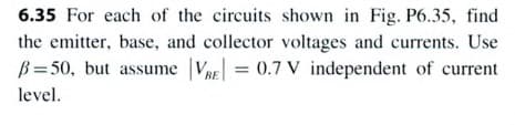 6.35 For each of the circuits shown in Fig. P6.35, find
the emitter, base, and collector voltages and currents. Use
B=50, but assume VRE = 0.7 V independent of current
level.
