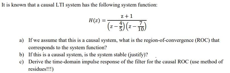 It is known that a causal LTI system has the following system function:
z +1
7
10.
H(z)
4
Z -
a) If we assume that this is a causal system, what is the region-of-convergence (ROC) that
corresponds to the system function?
b) If this is a causal system, is the system stable (justify)?
c) Derive the time-domain impulse response of the filter for the causal ROC (use method of
residues!!!)
