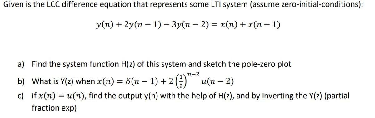 Given is the LCC difference equation that represents some LTI system (assume zero-initial-conditions):
y(n) + 2y(n – 1) – 3y(n – 2) = x(n) + x(n – 1)
a) Find the system function H(z) of this system and sketch the pole-zero plot
п-2
b) What is Y(z) when x(n) = 8(n – 1) + 2(;) u(n – 2)
c) if x (n) = u(n), find the output y(n) with the help of H(z), and by inverting the Y(z) (partial
fraction exp)
