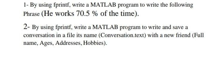 1- By using fprintf, write a MATLAB program to write the following
Phrase (He works 70.5 % of the time).
2- By using fprintf, write a MATLAB program to write and save a
conversation in a file its name (Conversation.text) with a new friend (Full
name, Ages, Addresses, Hobbies).

