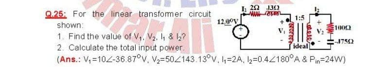 I 20 132
Q.25: For the linear transfomer circuit
shown:
1. Find the value of V. V, h & b?
2. Calculate the total input power.
(Ans.: V,=102-36.87°V, V2=504143.13°V. =2A, I2=0.4Z180°A & Pin=24W)
1:5
12,00V
1002
1752
ideal
