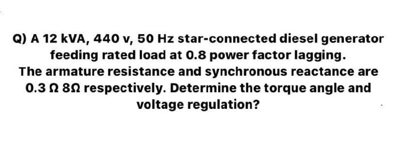 Q) A 12 kVA, 440 v, 50 Hz star-connected diesel generator
feeding rated load at 0.8 power factor lagging.
The armature resistance and synchronous reactance are
0.3 N 80 respectively. Determine the torque angle and
voltage regulation?
