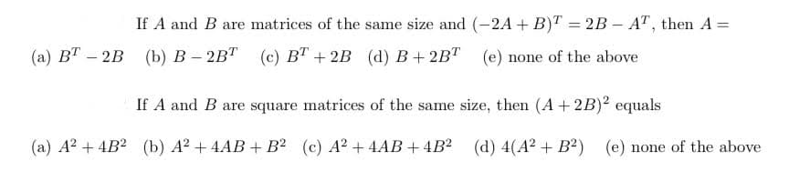 If A and B are matrices of the same size and (-2A + B)T = 2B – AT, then A =
(а) ВТ — 2B (Ь) в - 2BТ (с) вТ + 2B (d) В + 2BТ
(e) none of the above
If A and B are square matrices of the same size, then (A+2B)² equals
(а) А? + 4B? (b) А? + 4AВ + В? (с) А? + 4АВ + 4B? (d) 4(A? + B?) (е) none of the above
