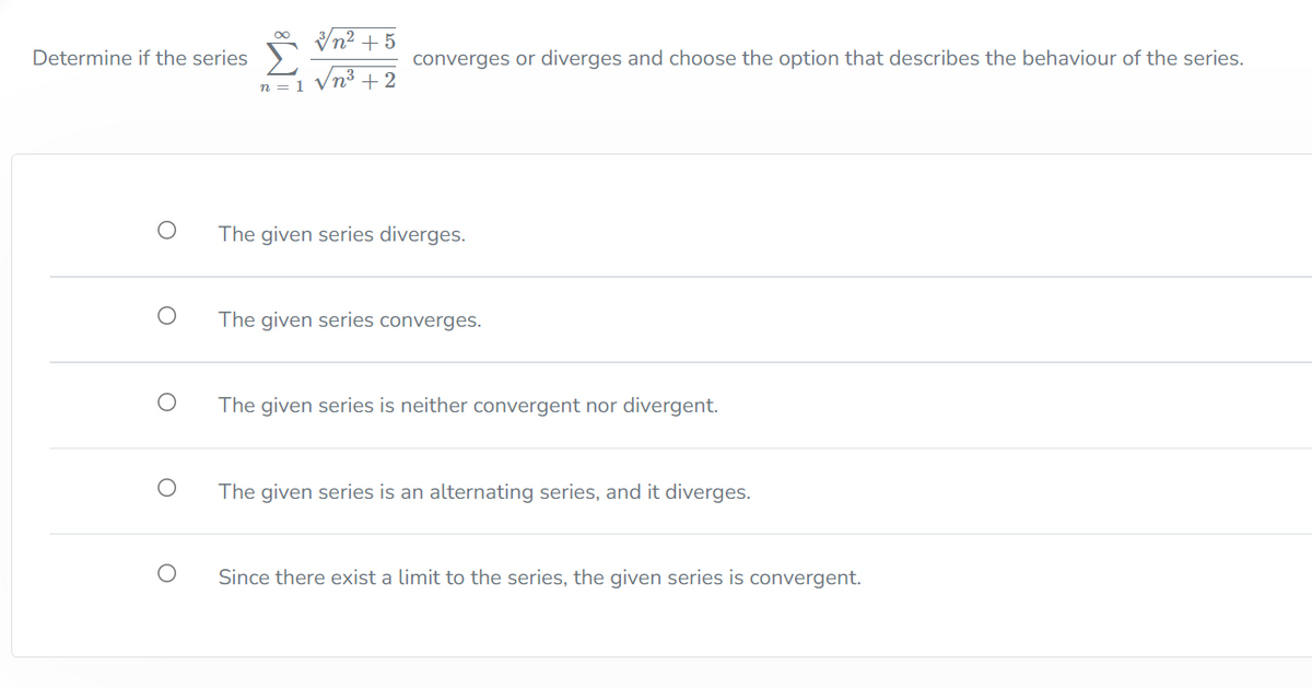 Vn² + 5
Determine if the series
converges or diverges and choose the option that describes the behaviour of the series.
+2
n = 1
The given series diverges.
The given series converges.
The given series is neither convergent nor divergent.
The given series is an alternating series, and it diverges.
Since there exist a limit to the series, the given series is convergent.
