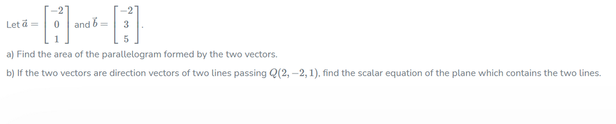 -27
-2
Let å =
and b=
3
a) Find the area of the parallelogram formed by the two vectors.
b) If the two vectors are direction vectors of two lines passing Q(2, –2, 1), find the scalar equation of the plane which contains the two lines.
