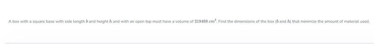 A box with a square base with side length b and height h and with an open top must have a volume of 219488 cm. Find the dimensions of the box (b and h) that minimize the amount of material used.

