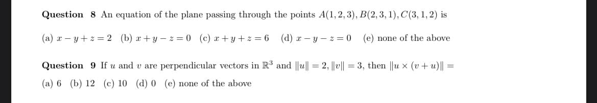 Question 8 An equation of the plane passing through the points A(1,2,3), B(2, 3, 1), C'(3, 1, 2) is
(a) x – y+ z = 2 (b) x +y - z = 0 (c) x+ y + z = 6
(d) x - y – z = 0
(e) none of the above
Question 9 If u and v are perpendicular vectors in R' and ||u|| = 2, ||v|| = 3, then ||u x (v + u)|| =
(a) 6 (b) 12 (c) 10 (d) 0 (e) none of the above
