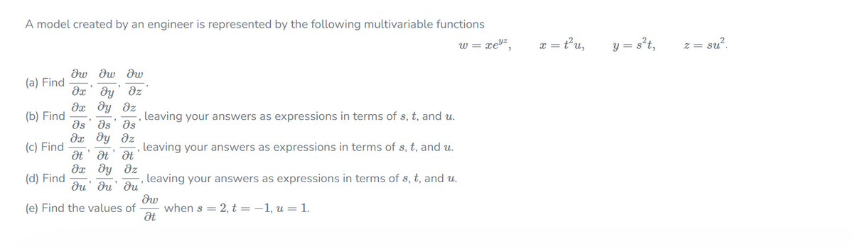 A model created by an engineer is represented by the following multivariable functions
x = t'u,
y = s't,
w = xeyz
z = su?.
dw dw dw
(a) Find
dx' dy
дх ду дг
ds' ds' əs
да ду дг
dz
(b) Find
leaving your answers as expressions in terms of s, t, and u.
(c) Find
leaving your answers as expressions in terms of s, t, and u.
at' at' dt
дх ду дг
(d) Find
leaving your answers as expressions in terms of s, t, and u.
du' du' du
(e) Find the values of
when s = 2, t=-1, u = 1.
