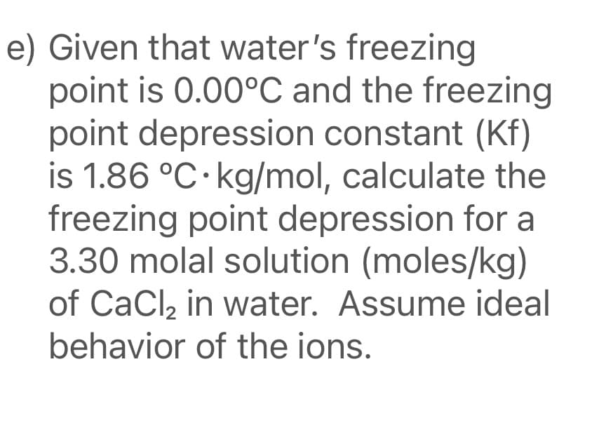 e) Given that water's freezing
point is 0.00°C and the freezing
point depression constant (Kf)
is 1.86 °C·kg/mol, calculate the
freezing point depression for a
3.30 molal solution (moles/kg)
of CaCl, in water. Assume ideal
behavior of the ions.
