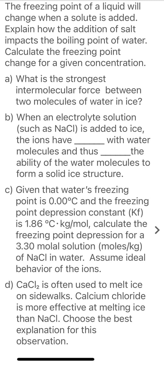 The freezing point of a liquid will
change when a solute is added.
Explain how the addition of salt
impacts the boiling point of water.
Calculate the freezing point
change for a given concentration.
a) What is the strongest
intermolecular force between
two molecules of water in ice?
b) When an electrolyte solution
(such as NaCl) is added to ice,
the ions have
with water
_the
ability of the water molecules to
form a solid ice structure.
molecules and thus,
c) Given that water's freezing
point is 0.00°C and the freezing
point depression constant (Kf)
is 1.86 °C·kg/mol, calculate the
freezing point depression for a
3.30 molal solution (moles/kg)
of NaCl in water. Assume ideal
behavior of the ions.
d) CaCl, is often used to melt ice
on sidewalks. Calcium chloride
is more effective at melting ice
than NaCl. Choose the best
explanation for this
observation.
