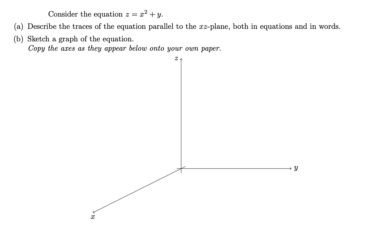 Consider the equation z =
x2 + y.
(a) Describe the traces of the equation parallel to the xz-plane, both in equations and in words.
(b) Sketch a graph of the equation.
Сорy the axes as they aрреar below onto your own pаper.
