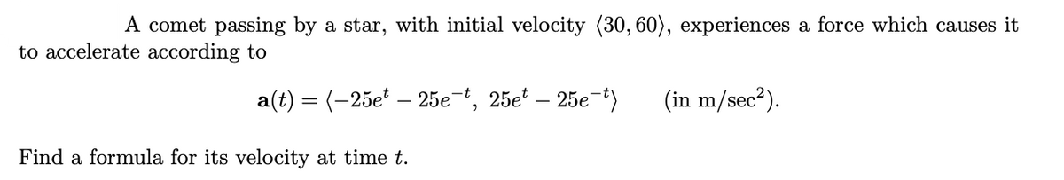 A comet passing by a star, with initial velocity (30, 60), experiences a force which causes it
to accelerate according to
a(t) = (-25e – 25e-t, 25e – 25e-t)
(in m/sec?).
Find a formula for its velocity at time t.
