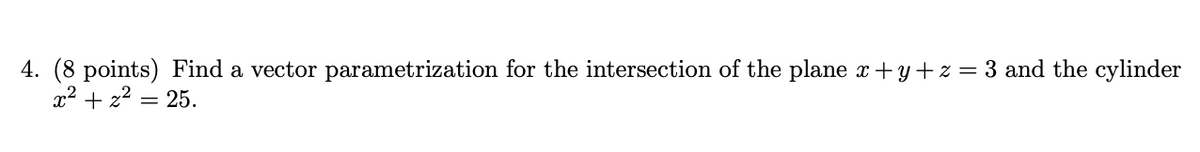 4. (8 points) Find a vector parametrization for the intersection of the plane x+y+ z = 3 and the cylinder
x2 + z2 = 25.
