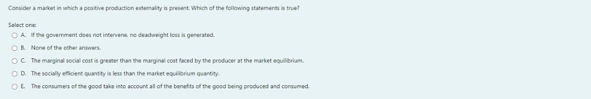 Consider a market in which a positive production externality is present. Which of the following statements is true?
Select one:
O A. If the government does not intervene, no deadweight loss is generated.
O B. None of the other answers.
OC. The marginal social cost is greater than the marginal cost faced by the producer at the market equilibrium.
O D. The socially efficient quantity is less than the market equilibrium quantity.
O E. The consumers of the good take into account all of the benefits of the good being produced and consumed.
