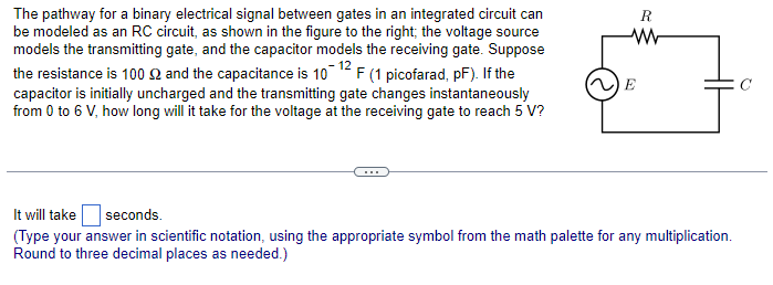The pathway for a binary electrical signal between gates in an integrated circuit can
be modeled as an RC circuit, as shown in the figure to the right; the voltage source
models the transmitting gate, and the capacitor models the receiving gate. Suppose
the resistance is 100 £2 and the capacitance is 10-12 F (1 picofarad, pF). If the
capacitor is initially uncharged and the transmitting gate changes instantaneously
from 0 to 6 V, how long will it take for the voltage at the receiving gate to reach 5 V?
R
W
E
It will take
seconds.
(Type your answer in scientific notation, using the appropriate symbol from the math palette for any multiplication.
Round to three decimal places as needed.)
Q