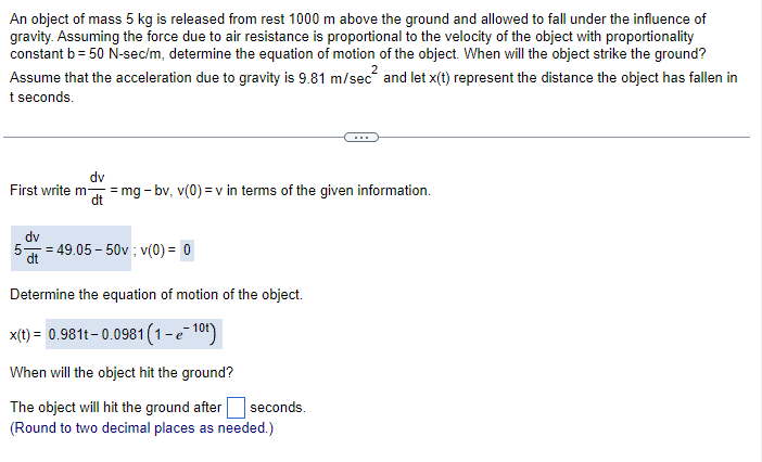 An object of mass 5 kg is released from rest 1000 m above the ground and allowed to fall under the influence of
gravity. Assuming the force due to air resistance is proportional to the velocity of the object with proportionality
constant b = 50 N-sec/m, determine the equation of motion of the object. When will the object strike the ground?
2
Assume that the acceleration due to gravity is 9.81 m/sec² and let x(t) represent the distance the object has fallen in
t seconds.
dv
First write m- -mg-bv, v(0)= v in terms of the given information.
dv
549.05-50v; v(0) = 0
Determine the equation of motion of the object.
x(t) = 0.981t-0.0981 (1-e-1⁰t)
When will the object hit the ground?
The object will hit the ground after
(Round to two decimal places as needed.)
seconds.