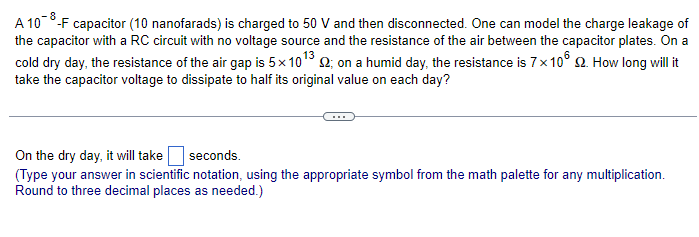 A 108-F capacitor (10 nanofarads) is charged to 50 V and then disconnected. One can model the charge leakage of
the capacitor with a RC circuit with no voltage source and the resistance of the air between the capacitor plates. On a
cold dry day, the resistance of the air gap is 5×1013 2; on a humid day, the resistance is 7 x 106. How long will it
take the capacitor voltage to dissipate to half its original value on each day?
On the dry day, it will take
seconds.
(Type your answer in scientific notation, using the appropriate symbol from the math palette for any multiplication.
Round to three decimal places as needed.)